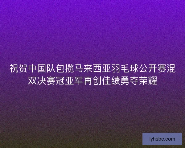 祝贺中国队包揽马来西亚羽毛球公开赛混双决赛冠亚军再创佳绩勇夺荣耀