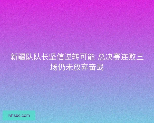 新疆队队长坚信逆转可能 总决赛连败三场仍未放弃奋战