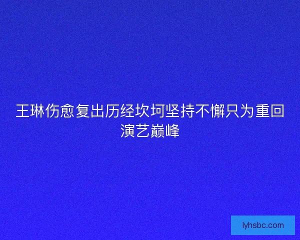 王琳伤愈复出历经坎坷坚持不懈只为重回演艺巅峰